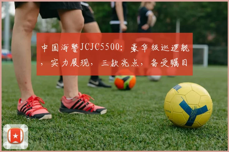 中国海警JCJC5500：豪华级巡逻舰，实力展现，三款亮点，备受瞩目