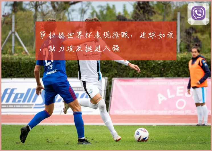 萨拉赫世界杯表现抢眼，进球如雨，助力埃及挺进八强