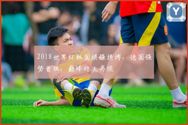 2018世界杯韩国顽强拼搏，德国强势晋级，巅峰对决再现