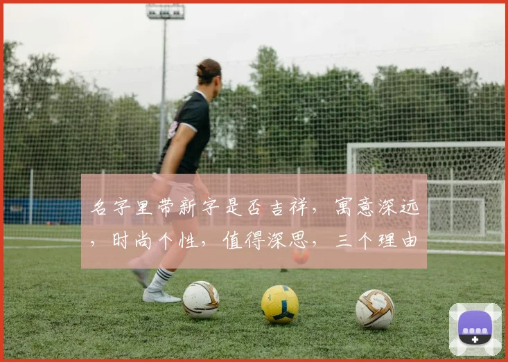 名字里带新字是否吉祥，寓意深远，时尚个性，值得深思，三个理由让你心动