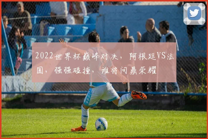 2022世界杯巅峰对决，阿根廷VS法国，强强碰撞，谁将问鼎荣耀