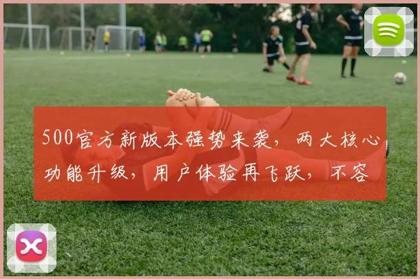 500官方新版本强势来袭，两大核心功能升级，用户体验再飞跃，不容错过